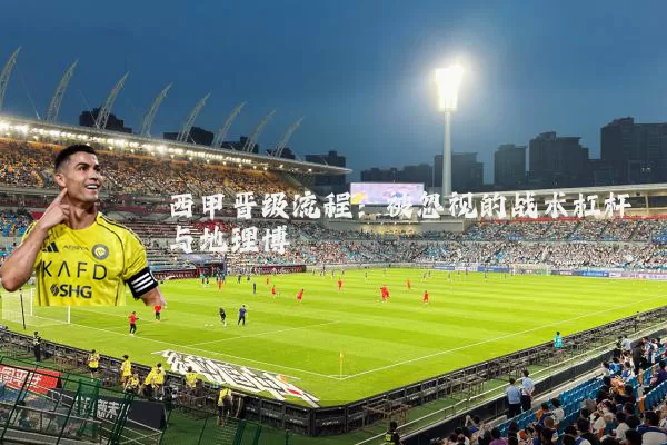 西甲晋级流程:被忽视的战术杠杆与地理博弈