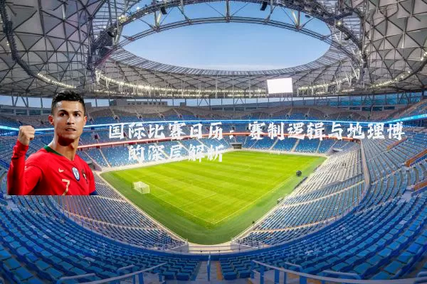 国际比赛日历:赛制逻辑与地理博弈的深层解析
