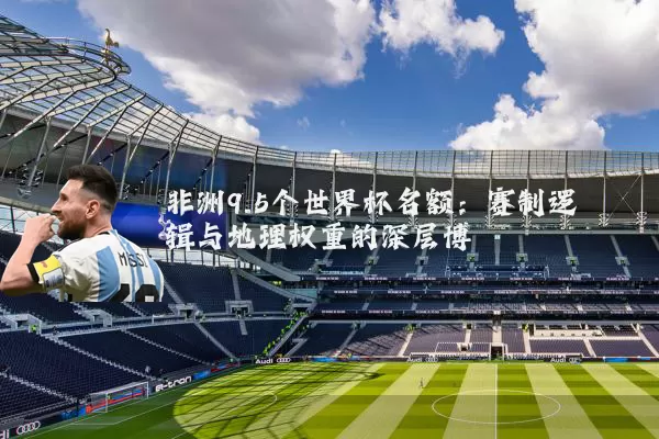 非洲9.5个世界杯名额:赛制逻辑与地理权重的深层博弈