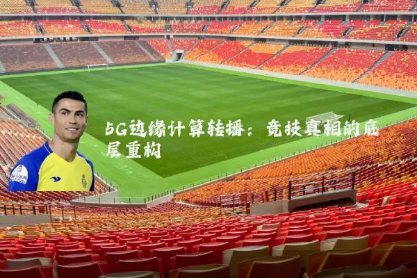 5G边缘计算转播:竞技真相的底层重构