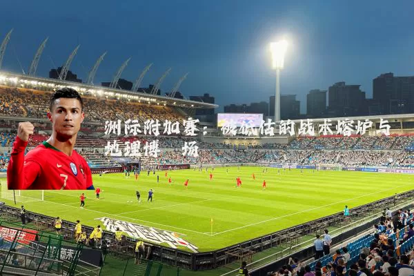 洲际附加赛:被低估的战术熔炉与地理博弈场