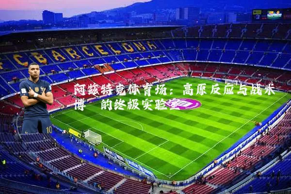 阿兹特克体育场:高原反应与战术博弈的终极实验室